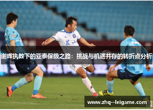 谢晖执教下的亚泰保级之路：挑战与机遇并存的转折点分析