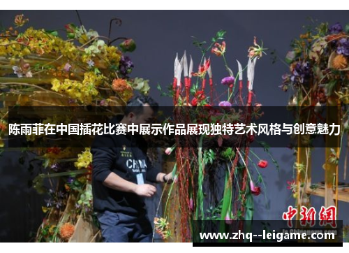 陈雨菲在中国插花比赛中展示作品展现独特艺术风格与创意魅力 陈雨菲在中国插花比赛中展示作品展现独特艺术风格与创意魅力