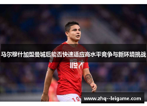 马尔穆什加盟曼城后能否快速适应高水平竞争与新环境挑战 马尔穆什加盟曼城后能否快速适应高水平竞争与新环境挑战
