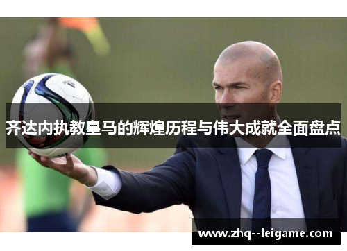 齐达内执教皇马的辉煌历程与伟大成就全面盘点