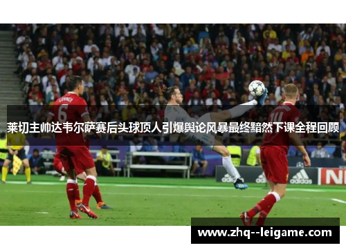 莱切主帅达韦尔萨赛后头球顶人引爆舆论风暴最终黯然下课全程回顾
