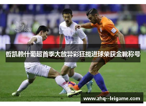 哲凯赖什葡超首季大放异彩狂揽进球荣获金靴称号