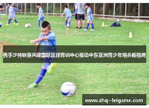 携手沙特联赛共建国际足球青训中心推动中东亚洲青少年培养新格局